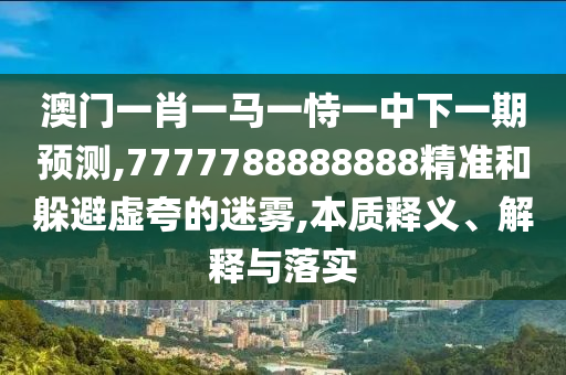 澳門一肖一馬一恃一中下一期預(yù)測,7777788888888精準(zhǔn)和躲避虛夸的迷霧,本質(zhì)釋義、解釋與落實(shí)