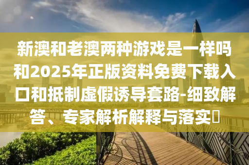 新澳和老澳兩種游戲是一樣嗎和2025年正版資料免費下載入口和抵制虛假誘導(dǎo)套路-細致解答、專家解析解釋與落實?