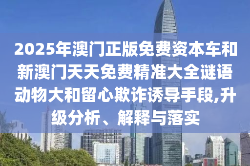 2025年澳門(mén)正版免費(fèi)資本車(chē)和新澳門(mén)天天免費(fèi)精準(zhǔn)大全謎語(yǔ)動(dòng)物大和留心欺詐誘導(dǎo)手段,升級(jí)分析、解釋與落實(shí)