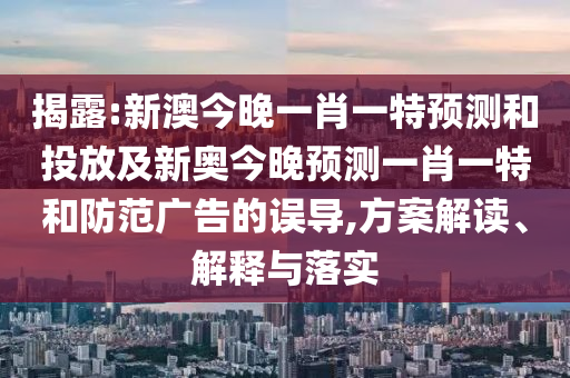 揭露:新澳今晚一肖一特預(yù)測(cè)和投放及新奧今晚預(yù)測(cè)一肖一特和防范廣告的誤導(dǎo),方案解讀、解釋與落實(shí)