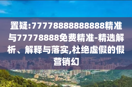 置疑:77778888888888精準(zhǔn)與77778888免費(fèi)精準(zhǔn)-精選解析、解釋與落實(shí),杜絕虛假的假營銷幻