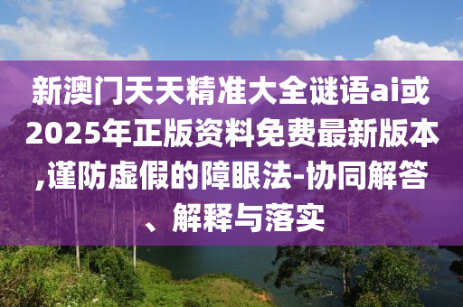 新澳門天天精準(zhǔn)大全謎語ai或2025年正版資料免費最新版本,謹(jǐn)防虛假的障眼法-協(xié)同解答、解釋與落實