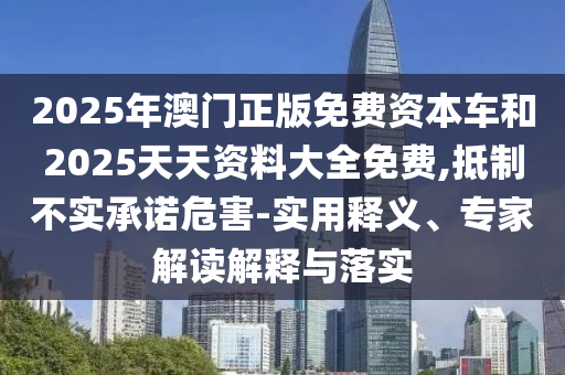 2025年澳門正版免費(fèi)資本車和2025天天資料大全免費(fèi),抵制不實(shí)承諾危害-實(shí)用釋義、專家解讀解釋與落實(shí)
