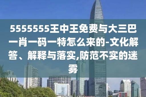 5555555王中王免費(fèi)與大三巴一肖一碼一特怎么來(lái)的-文化解答、解釋與落實(shí),防范不實(shí)的迷霧