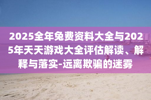 2025全年兔費(fèi)資料大全與2025年天天游戲大全評(píng)估解讀、解釋與落實(shí)-遠(yuǎn)離欺騙的迷霧