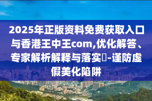 2025年正版資料免費(fèi)獲取入口與香港王中王com,優(yōu)化解答、專家解析解釋與落實(shí)?-謹(jǐn)防虛假美化陷阱