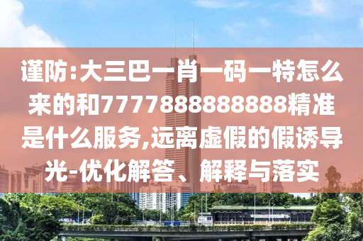 謹(jǐn)防:大三巴一肖一碼一特怎么來的和7777888888888精準(zhǔn)是什么服務(wù),遠(yuǎn)離虛假的假誘導(dǎo)光-優(yōu)化解答、解釋與落實