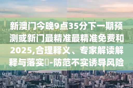 新澳門今晚9點(diǎn)35分下一期預(yù)測或新門最精準(zhǔn)最精準(zhǔn)免費(fèi)和2025,合理釋義、專家解讀解釋與落實(shí)?-防范不實(shí)誘導(dǎo)風(fēng)險