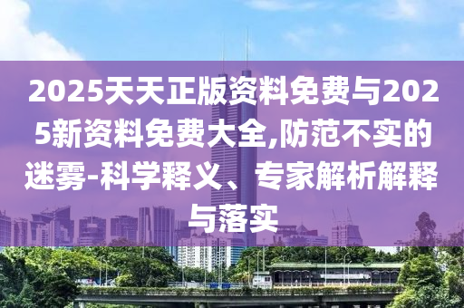 2025天天正版資料免費與2025新資料免費大全,防范不實的迷霧-科學(xué)釋義、專家解析解釋與落實