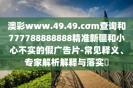 澳彩www.49.49.cσm查詢和777788888888精準(zhǔn)新疆和小心不實(shí)的假?gòu)V告片-常見釋義、專家解析解釋與落實(shí)?
