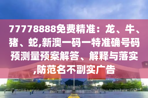 77778888免費精準：龍、牛、豬、蛇,新澳一碼一特準確號碼預測量預案解答、解釋與落實,防范名不副實廣告