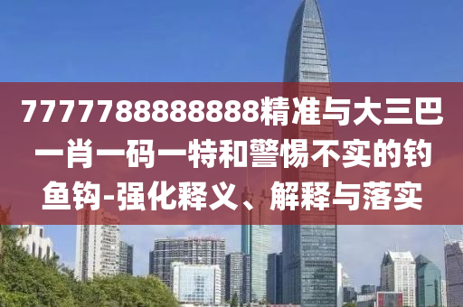 7777788888888精準(zhǔn)與大三巴一肖一碼一特和警惕不實的釣魚鉤-強化釋義、解釋與落實