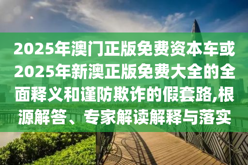 2025年澳門正版免費資本車或2025年新澳正版免費大全的全面釋義和謹(jǐn)防欺詐的假套路,根源解答、專家解讀解釋與落實