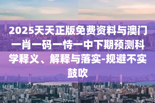 2025天天正版免費資料與澳門一肖一碼一恃一中下期預測科學釋義、解釋與落實-規(guī)避不實鼓吹