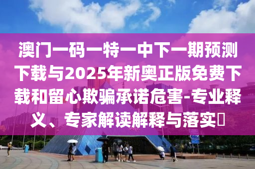 澳門一碼一特一中下一期預(yù)測(cè)下載與2025年新奧正版免費(fèi)下載和留心欺騙承諾危害-專業(yè)釋義、專家解讀解釋與落實(shí)?