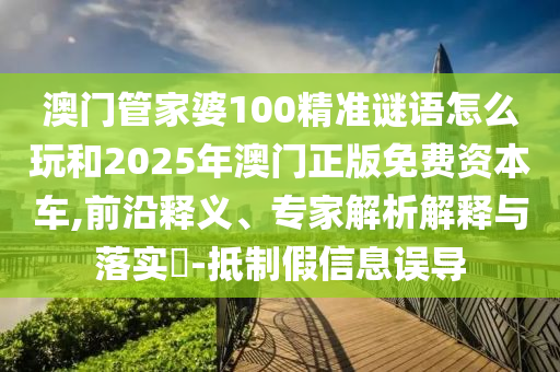 澳門管家婆100精準(zhǔn)謎語怎么玩和2025年澳門正版免費(fèi)資本車,前沿釋義、專家解析解釋與落實(shí)?-抵制假信息誤導(dǎo)