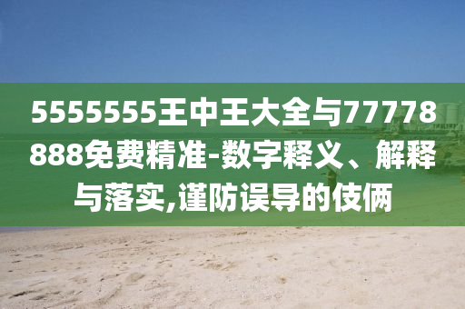 5555555王中王大全與77778888免費精準(zhǔn)-數(shù)字釋義、解釋與落實,謹(jǐn)防誤導(dǎo)的伎倆