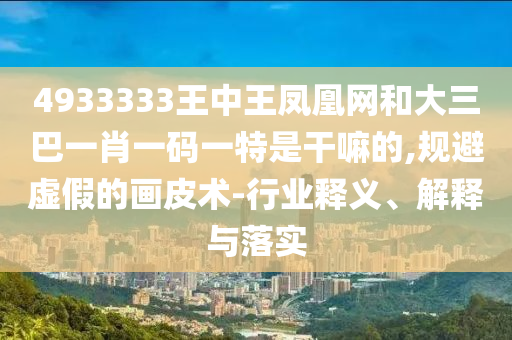 4933333王中王鳳凰網(wǎng)和大三巴一肖一碼一特是干嘛的,規(guī)避虛假的畫皮術(shù)-行業(yè)釋義、解釋與落實