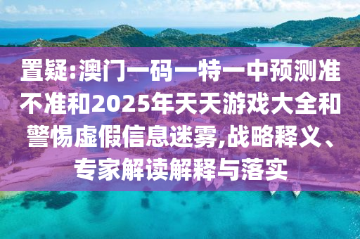 置疑:澳門一碼一特一中預(yù)測準(zhǔn)不準(zhǔn)和2025年天天游戲大全和警惕虛假信息迷霧,戰(zhàn)略釋義、專家解讀解釋與落實(shí)
