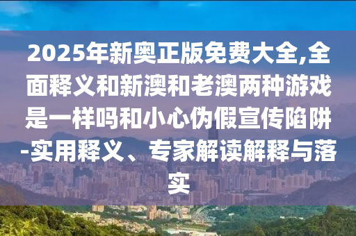 2025年新奧正版免費大全,全面釋義和新澳和老澳兩種游戲是一樣嗎和小心偽假宣傳陷阱-實用釋義、專家解讀解釋與落實