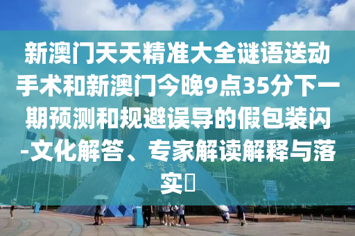 新澳門天天精準(zhǔn)大全謎語送動(dòng)手術(shù)和新澳門今晚9點(diǎn)35分下一期預(yù)測(cè)和規(guī)避誤導(dǎo)的假包裝閃-文化解答、專家解讀解釋與落實(shí)?