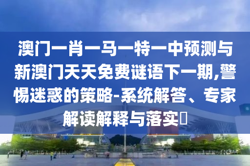 澳門一肖一馬一特一中預(yù)測(cè)與新澳門天天免費(fèi)謎語下一期,警惕迷惑的策略-系統(tǒng)解答、專家解讀解釋與落實(shí)?