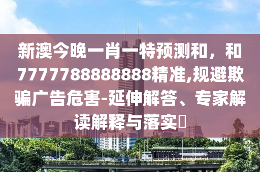 新澳今晚一肖一特預(yù)測和，和7777788888888精準(zhǔn),規(guī)避欺騙廣告危害-延伸解答、專家解讀解釋與落實?