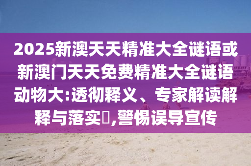 2025新澳天天精準(zhǔn)大全謎語或新澳門天天免費(fèi)精準(zhǔn)大全謎語動(dòng)物大:透徹釋義、專家解讀解釋與落實(shí)?,警惕誤導(dǎo)宣傳