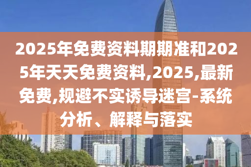 2025年免費(fèi)資料期期準(zhǔn)和2025年天天免費(fèi)資料,2025,最新免費(fèi),規(guī)避不實(shí)誘導(dǎo)迷宮-系統(tǒng)分析、解釋與落實(shí)