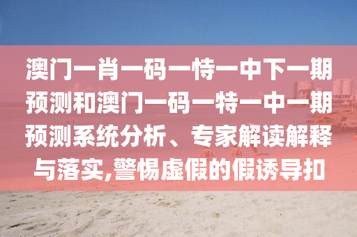 澳門一肖一碼一恃一中下一期預測和澳門一碼一特一中一期預測系統(tǒng)分析、專家解讀解釋與落實,警惕虛假的假誘導扣