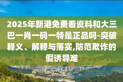 2025年新港免費看資料和大三巴一肖一碼一特是正品嗎-突破釋義、解釋與落實,防范欺詐的假誘導難