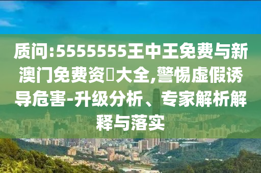 質(zhì)問:5555555王中王免費與新澳門免費資枓大全,警惕虛假誘導危害-升級分析、專家解析解釋與落實
