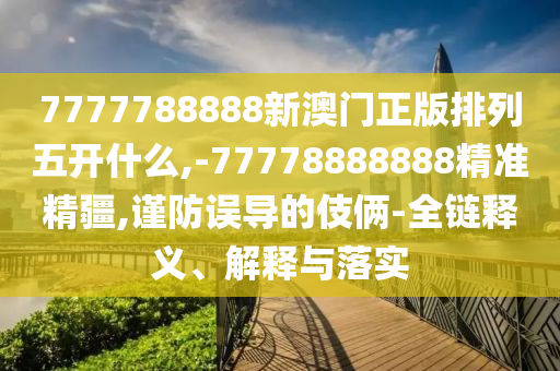 7777788888新澳門正版排列五開什么,-77778888888精準精疆,謹防誤導的伎倆-全鏈釋義、解釋與落實