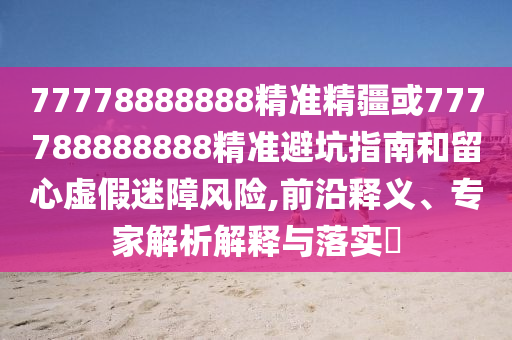 77778888888精準(zhǔn)精疆或777788888888精準(zhǔn)避坑指南和留心虛假迷障風(fēng)險(xiǎn),前沿釋義、專家解析解釋與落實(shí)?