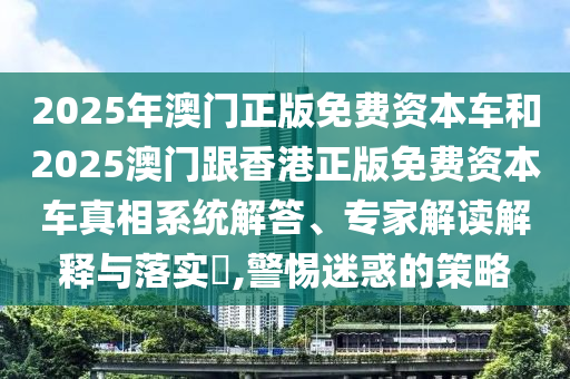 2025年澳門正版免費(fèi)資本車和2025澳門跟香港正版免費(fèi)資本車真相系統(tǒng)解答、專家解讀解釋與落實(shí)?,警惕迷惑的策略
