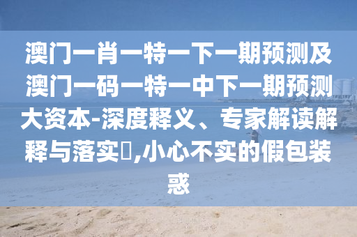 澳門一肖一特一下一期預(yù)測及澳門一碼一特一中下一期預(yù)測大資本-深度釋義、專家解讀解釋與落實(shí)?,小心不實(shí)的假包裝惑