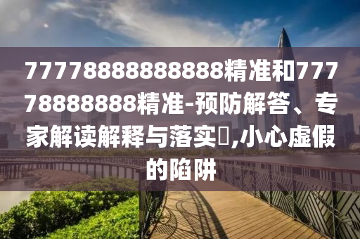 77778888888888精準和77778888888精準-預防解答、專家解讀解釋與落實?,小心虛假的陷阱