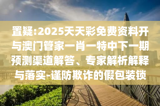 置疑:2025天天彩免費(fèi)資料開與澳門管家一肖一特中下一期預(yù)測渠道解答、專家解析解釋與落實(shí)-謹(jǐn)防欺詐的假包裝鎖