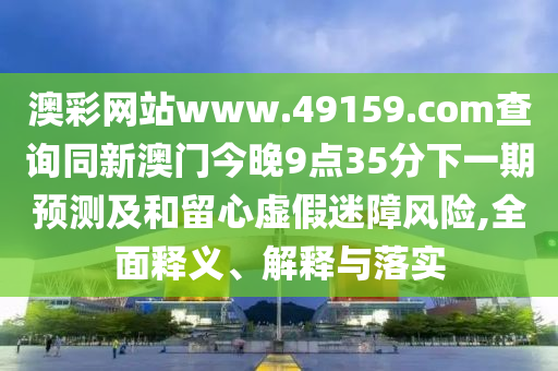 澳彩網(wǎng)站www.49159.соm查詢同新澳門今晚9點(diǎn)35分下一期預(yù)測及和留心虛假迷障風(fēng)險(xiǎn),全面釋義、解釋與落實(shí)