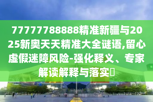 77777788888精準(zhǔn)新疆與2025新奧天天精準(zhǔn)大全謎語,留心虛假迷障風(fēng)險(xiǎn)-強(qiáng)化釋義、專家解讀解釋與落實(shí)?