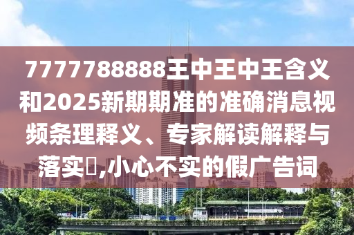 7777788888王中王中王含義和2025新期期準(zhǔn)的準(zhǔn)確消息視頻條理釋義、專家解讀解釋與落實(shí)?,小心不實(shí)的假?gòu)V告詞