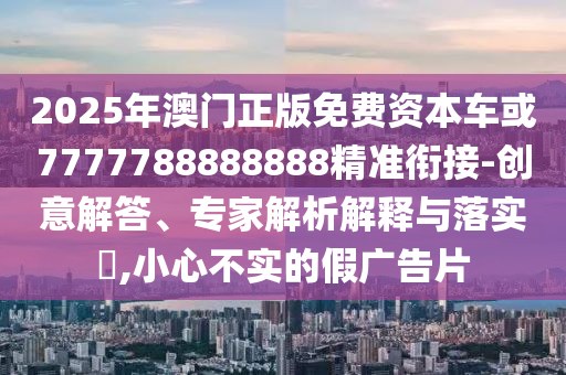 2025年澳門(mén)正版免費(fèi)資本車或7777788888888精準(zhǔn)銜接-創(chuàng)意解答、專家解析解釋與落實(shí)?,小心不實(shí)的假?gòu)V告片