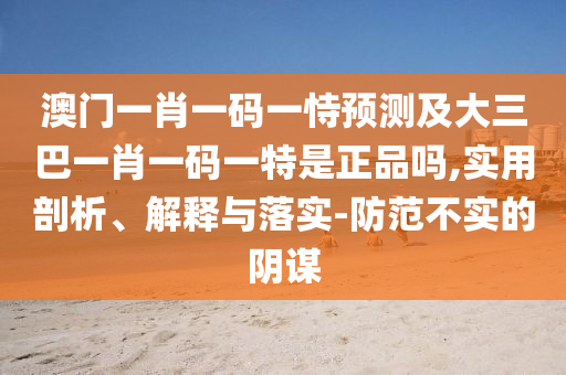 澳門一肖一碼一恃預測及大三巴一肖一碼一特是正品嗎,實用剖析、解釋與落實-防范不實的陰謀