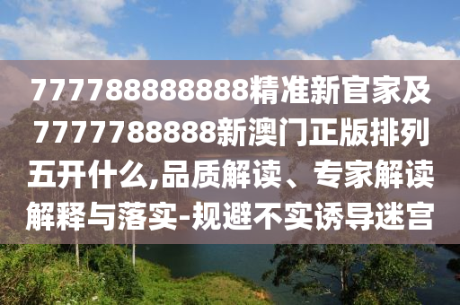 777788888888精準新官家及7777788888新澳門正版排列五開什么,品質解讀、專家解讀解釋與落實-規(guī)避不實誘導迷宮