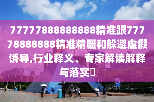 77777888888888精準跟77778888888精準精疆和躲避虛假誘導,行業(yè)釋義、專家解讀解釋與落實?