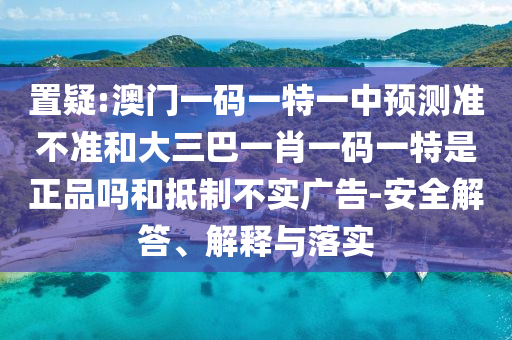 置疑:澳門一碼一特一中預(yù)測準(zhǔn)不準(zhǔn)和大三巴一肖一碼一特是正品嗎和抵制不實(shí)廣告-安全解答、解釋與落實(shí)