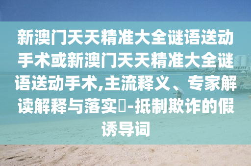 新澳門天天精準大全謎語送動手術(shù)或新澳門天天精準大全謎語送動手術(shù),主流釋義、專家解讀解釋與落實?-抵制欺詐的假誘導(dǎo)詞