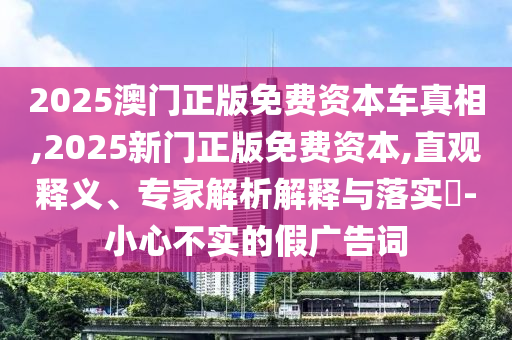 2025澳門正版免費(fèi)資本車真相,2025新門正版免費(fèi)資本,直觀釋義、專家解析解釋與落實(shí)?-小心不實(shí)的假?gòu)V告詞