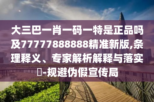 大三巴一肖一碼一特是正品嗎及77777888888精準(zhǔn)新版,條理釋義、專家解析解釋與落實(shí)?-規(guī)避偽假宣傳局