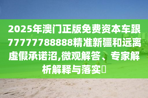 2025年澳門正版免費資本車跟77777788888精準(zhǔn)新疆和遠(yuǎn)離虛假承諾沼,微觀解答、專家解析解釋與落實?